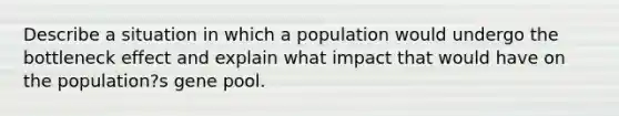 Describe a situation in which a population would undergo the bottleneck effect and explain what impact that would have on the population?s gene pool.