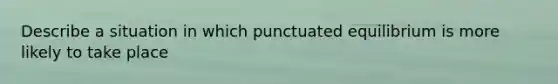 Describe a situation in which punctuated equilibrium is more likely to take place