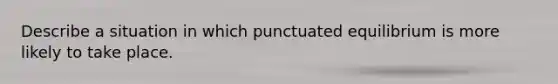 Describe a situation in which punctuated equilibrium is more likely to take place.