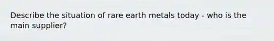 Describe the situation of rare earth metals today - who is the main supplier?