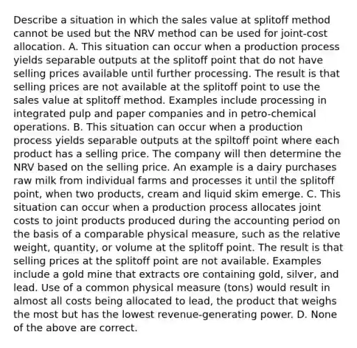 Describe a situation in which the sales value at splitoff method cannot be used but the NRV method can be used for​ joint-cost allocation. A. This situation can occur when a production process yields separable outputs at the splitoff point that do not have selling prices available until further processing. The result is that selling prices are not available at the splitoff point to use the sales value at splitoff method. Examples include processing in integrated pulp and paper companies and in​ petro-chemical operations. B. This situation can occur when a production process yields separable outputs at the spiltoff point where each product has a selling price. The company will then determine the NRV based on the selling price. An example is a dairy purchases raw milk from individual farms and processes it until the splitoff​ point, when two​ products, cream and liquid skim emerge. C. This situation can occur when a production process allocates joint costs to joint products produced during the accounting period on the basis of a comparable physical​ measure, such as the relative​ weight, quantity, or volume at the splitoff point. The result is that selling prices at the splitoff point are not available. Examples include a gold mine that extracts ore containing​ gold, silver, and lead. Use of a common physical measure​ (tons) would result in almost all costs being allocated to​ lead, the product that weighs the most but has the lowest​ revenue-generating power. D. None of the above are correct.