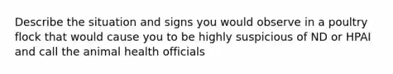 Describe the situation and signs you would observe in a poultry flock that would cause you to be highly suspicious of ND or HPAI and call the animal health officials