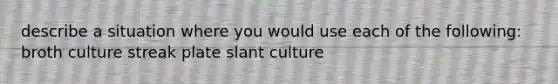 describe a situation where you would use each of the following: broth culture streak plate slant culture