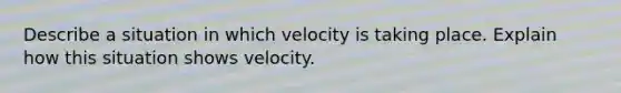 Describe a situation in which velocity is taking place. Explain how this situation shows velocity.