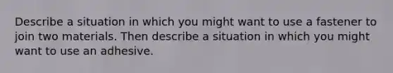 Describe a situation in which you might want to use a fastener to join two materials. Then describe a situation in which you might want to use an adhesive.