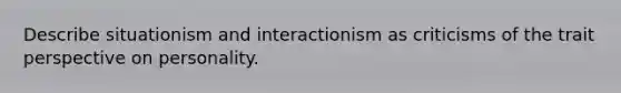 Describe situationism and interactionism as criticisms of the trait perspective on personality.