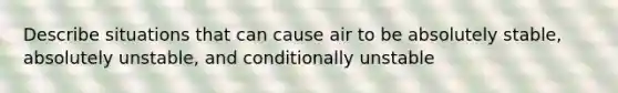 Describe situations that can cause air to be absolutely stable, absolutely unstable, and conditionally unstable