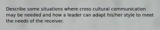 Describe some situations where cross cultural communication may be needed and how a leader can adapt his/her style to meet the needs of the receiver.