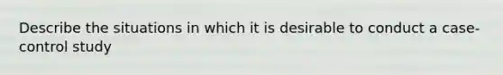 Describe the situations in which it is desirable to conduct a case-control study