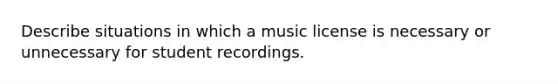 Describe situations in which a music license is necessary or unnecessary for student recordings.