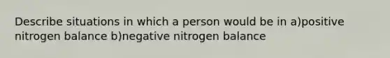 Describe situations in which a person would be in a)positive nitrogen balance b)negative nitrogen balance