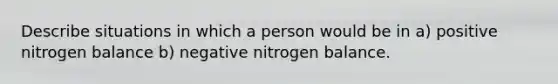 Describe situations in which a person would be in a) positive nitrogen balance b) negative nitrogen balance.