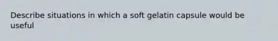 Describe situations in which a soft gelatin capsule would be useful