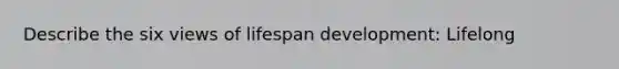 Describe the six views of lifespan development: Lifelong