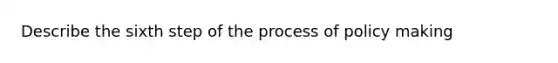 Describe the sixth step of the process of policy making