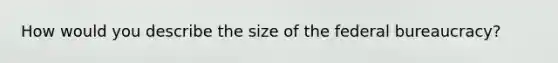 How would you describe the size of the federal bureaucracy?