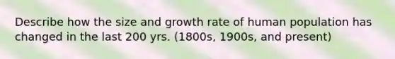 Describe how the size and growth rate of human population has changed in the last 200 yrs. (1800s, 1900s, and present)