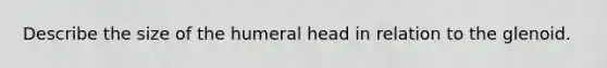 Describe the size of the humeral head in relation to the glenoid.