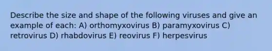 Describe the size and shape of the following viruses and give an example of each: A) orthomyxovirus B) paramyxovirus C) retrovirus D) rhabdovirus E) reovirus F) herpesvirus