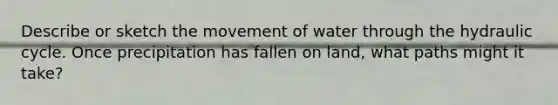 Describe or sketch the movement of water through the hydraulic cycle. Once precipitation has fallen on land, what paths might it take?