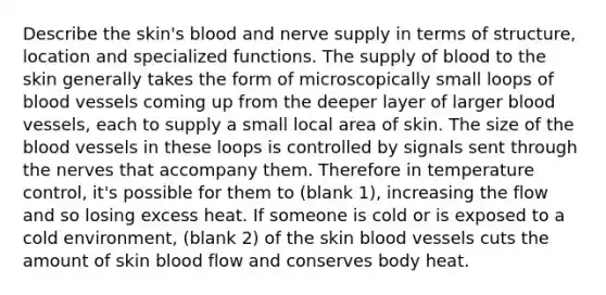 Describe the skin's blood and nerve supply in terms of structure, location and specialized functions. The supply of blood to the skin generally takes the form of microscopically small loops of blood vessels coming up from the deeper layer of larger blood vessels, each to supply a small local area of skin. The size of the blood vessels in these loops is controlled by signals sent through the nerves that accompany them. Therefore in temperature control, it's possible for them to (blank 1), increasing the flow and so losing excess heat. If someone is cold or is exposed to a cold environment, (blank 2) of the skin blood vessels cuts the amount of skin blood flow and conserves body heat.