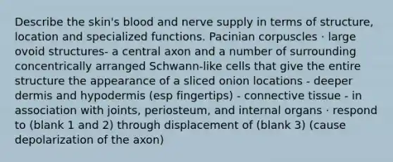 Describe the skin's blood and nerve supply in terms of structure, location and specialized functions. Pacinian corpuscles · large ovoid structures- a central axon and a number of surrounding concentrically arranged Schwann-like cells that give the entire structure the appearance of a sliced onion locations - deeper dermis and hypodermis (esp fingertips) - connective tissue - in association with joints, periosteum, and internal organs · respond to (blank 1 and 2) through displacement of (blank 3) (cause depolarization of the axon)