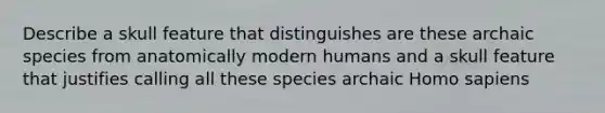 Describe a skull feature that distinguishes are these archaic species from anatomically modern humans and a skull feature that justifies calling all these species archaic Homo sapiens