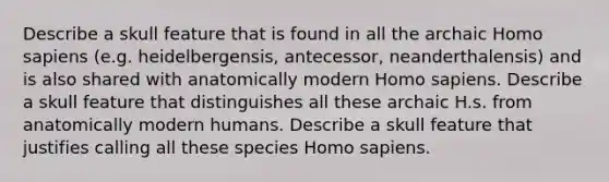 Describe a skull feature that is found in all the archaic Homo sapiens (e.g. heidelbergensis, antecessor, neanderthalensis) and is also shared with anatomically modern Homo sapiens. Describe a skull feature that distinguishes all these archaic H.s. from anatomically modern humans. Describe a skull feature that justifies calling all these species Homo sapiens.