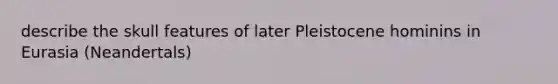 describe the skull features of later Pleistocene hominins in Eurasia (Neandertals)
