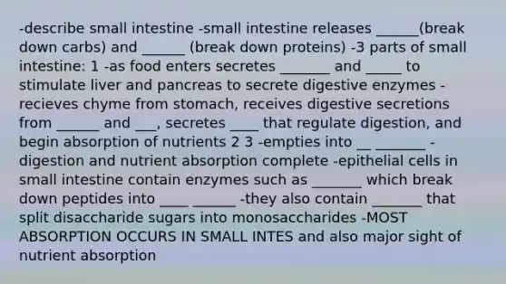 -describe small intestine -small intestine releases ______(break down carbs) and ______ (break down proteins) -3 parts of small intestine: 1 -as food enters secretes _______ and _____ to stimulate liver and pancreas to secrete digestive enzymes -recieves chyme from stomach, receives digestive secretions from ______ and ___, secretes ____ that regulate digestion, and begin absorption of nutrients 2 3 -empties into __ _______ -digestion and nutrient absorption complete -epithelial cells in small intestine contain enzymes such as _______ which break down peptides into ____ ______ -they also contain _______ that split disaccharide sugars into monosaccharides -MOST ABSORPTION OCCURS IN SMALL INTES and also major sight of nutrient absorption