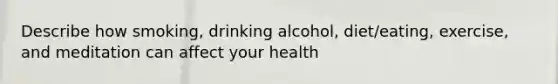 Describe how smoking, drinking alcohol, diet/eating, exercise, and meditation can affect your health