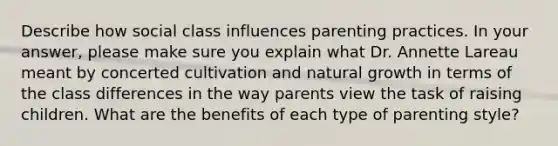 Describe how social class influences parenting practices. In your answer, please make sure you explain what Dr. Annette Lareau meant by concerted cultivation and natural growth in terms of the class differences in the way parents view the task of raising children. What are the benefits of each type of parenting style?