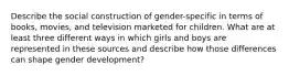 Describe the social construction of gender-specific in terms of books, movies, and television marketed for children. What are at least three different ways in which girls and boys are represented in these sources and describe how those differences can shape gender development?