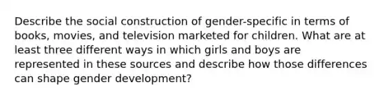 Describe the social construction of gender-specific in terms of books, movies, and television marketed for children. What are at least three different ways in which girls and boys are represented in these sources and describe how those differences can shape gender development?