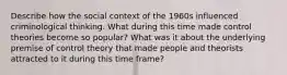 Describe how the social context of the 1960s influenced criminological thinking. What during this time made control theories become so popular? What was it about the underlying premise of control theory that made people and theorists attracted to it during this time frame?