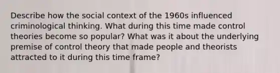 Describe how the social context of the 1960s influenced criminological thinking. What during this time made control theories become so popular? What was it about the underlying premise of control theory that made people and theorists attracted to it during this time frame?