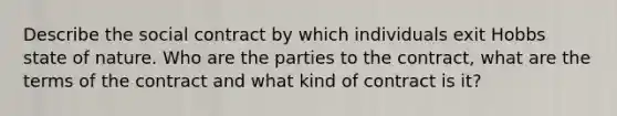 Describe the social contract by which individuals exit Hobbs state of nature. Who are the parties to the contract, what are the terms of the contract and what kind of contract is it?