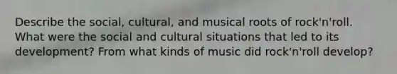 Describe the social, cultural, and musical roots of rock'n'roll. What were the social and cultural situations that led to its development? From what kinds of music did rock'n'roll develop?