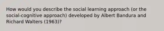 How would you describe the social learning approach (or the social-cognitive approach) developed by Albert Bandura and Richard Walters (1963)?