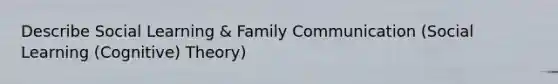 Describe Social Learning & Family Communication (Social Learning (Cognitive) Theory)