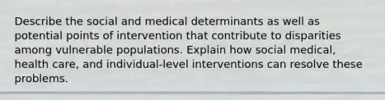 Describe the social and medical determinants as well as potential points of intervention that contribute to disparities among vulnerable populations. Explain how social medical, health care, and individual-level interventions can resolve these problems.