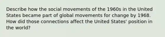 Describe how the <a href='https://www.questionai.com/knowledge/kAXd22OR9c-social-movements' class='anchor-knowledge'>social movements</a> of the 1960s in the United States became part of global movements for change by 1968. How did those connections affect the United States' position in the world?