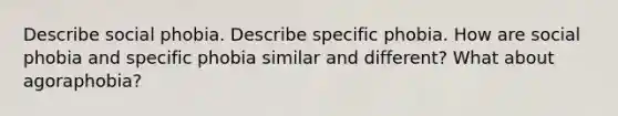 Describe social phobia. Describe specific phobia. How are social phobia and specific phobia similar and different? What about agoraphobia?