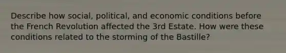 Describe how social, political, and economic conditions before the French Revolution affected the 3rd Estate. How were these conditions related to the storming of the Bastille?