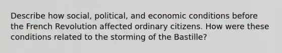 Describe how social, political, and economic conditions before the French Revolution affected ordinary citizens. How were these conditions related to the storming of the Bastille?