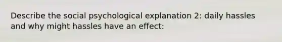 Describe the social psychological explanation 2: daily hassles and why might hassles have an effect: