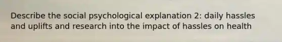 Describe the social psychological explanation 2: daily hassles and uplifts and research into the impact of hassles on health