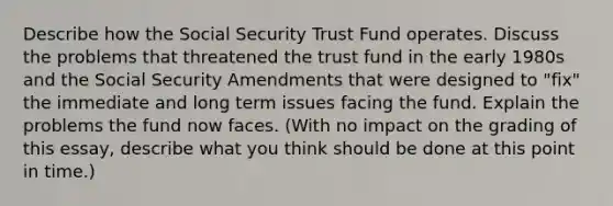 Describe how the Social Security Trust Fund operates. Discuss the problems that threatened the trust fund in the early 1980s and the Social Security Amendments that were designed to "fix" the immediate and long term issues facing the fund. Explain the problems the fund now faces. (With no impact on the grading of this essay, describe what you think should be done at this point in time.)