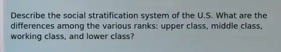 Describe the social stratification system of the U.S. What are the differences among the various ranks: upper class, middle class, working class, and lower class?