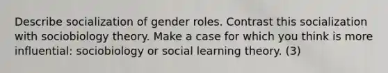 Describe socialization of gender roles. Contrast this socialization with sociobiology theory. Make a case for which you think is more influential: sociobiology or social learning theory. (3)